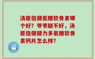 汤臣倍健氨糖软骨素哪个好？爷爷腿不好，汤臣倍健健力多氨糖软骨素钙片怎么样？