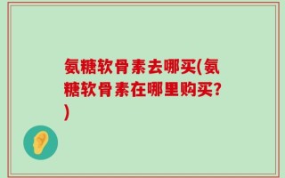 氨糖软骨素去哪买(氨糖软骨素在哪里购买？)