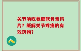 关节响吃氨糖软骨素钙片？缓解关节疼痛的有效药物？