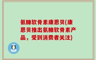 氨糠软骨素康恩贝(康恩贝推出氨糠软骨素产品，受到消费者关注)