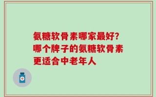 氨糖软骨素哪家最好？哪个牌子的氨糖软骨素更适合中老年人