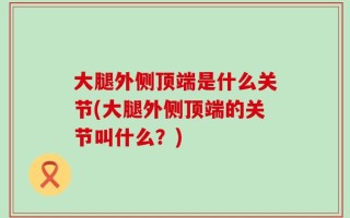大腿外侧顶端是什么关节(大腿外侧顶端的关节叫什么？)