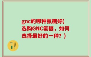 gnc的哪种氨糖好(选购GNC氨糖，如何选择最好的一种？)