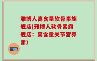 雅博人高含量软骨素旗舰店(雅博人软骨素旗舰店：高含量关节营养素)