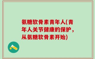 氨糖软骨素青年人(青年人关节健康的保护，从氨糖软骨素开始)