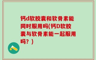 钙d软胶囊和软骨素能同时服用吗(钙D软胶囊与软骨素能一起服用吗？)