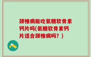 颈椎病能吃氨糖软骨素钙片吗(氨糖软骨素钙片适合颈椎病吗？)