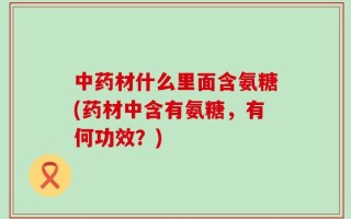 中药材什么里面含氨糖(药材中含有氨糖，有何功效？)