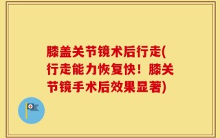 膝盖关节镜术后行走(行走能力恢复快！膝关节镜手术后效果显著)