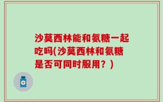 沙莫西林能和氨糖一起吃吗(沙莫西林和氨糖是否可同时服用？)