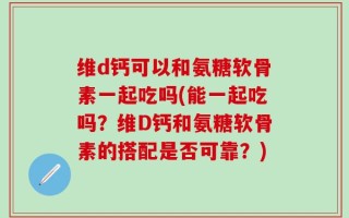 维d钙可以和氨糖软骨素一起吃吗(能一起吃吗？维D钙和氨糖软骨素的搭配是否可靠？)