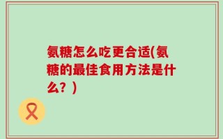 氨糖怎么吃更合适(氨糖的最佳食用方法是什么？)