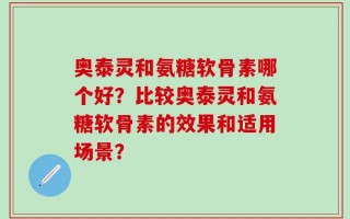 奥泰灵和氨糖软骨素哪个好？比较奥泰灵和氨糖软骨素的效果和适用场景？