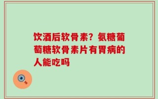 饮酒后软骨素？氨糖葡萄糖软骨素片有胃病的人能吃吗