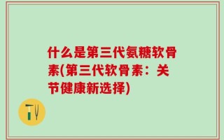 什么是第三代氨糖软骨素(第三代软骨素：关节健康新选择)
