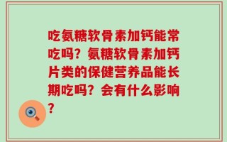 吃氨糖软骨素加钙能常吃吗？氨糖软骨素加钙片类的保健营养品能长期吃吗？会有什么影响？