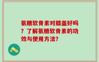 氨糖软骨素对膝盖好吗？了解氨糖软骨素的功效与使用方法？