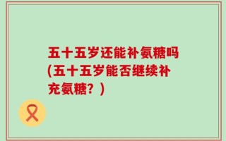 五十五岁还能补氨糖吗(五十五岁能否继续补充氨糖？)