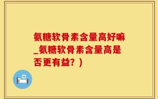 氨糖软骨素含量高好嘛_氨糖软骨素含量高是否更有益？)