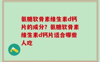 氨糖软骨素维生素d钙片的成分？氨糖软骨素维生素d钙片适合哪些人吃