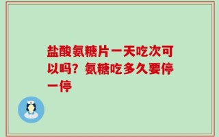盐酸氨糖片一天吃次可以吗？氨糖吃多久要停一停
