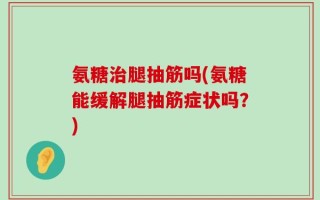 氨糖治腿抽筋吗(氨糖能缓解腿抽筋症状吗？)