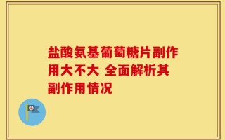 盐酸氨基葡萄糖片副作用大不大 全面解析其副作用情况