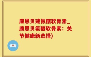 康恩贝建氨糖软骨素_康恩贝氨糖软骨素：关节健康新选择)