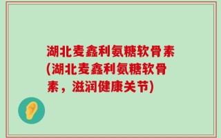 湖北麦鑫利氨糖软骨素(湖北麦鑫利氨糖软骨素，滋润健康关节)