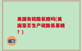 美国有硫酸氨糖吗(美国是否生产硫酸氨基糖？)