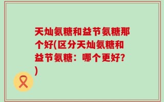 天灿氨糖和益节氨糖那个好(区分天灿氨糖和益节氨糖：哪个更好？)