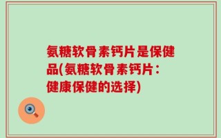 氨糖软骨素钙片是保健品(氨糖软骨素钙片：健康保健的选择)