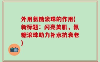 外用氨糖滚珠的作用(新标题：闪亮美肌，氨糖滚珠助力补水抗衰老)
