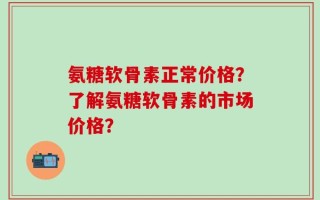 氨糖软骨素正常价格？了解氨糖软骨素的市场价格？