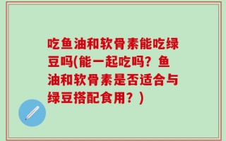 吃鱼油和软骨素能吃绿豆吗(能一起吃吗？鱼油和软骨素是否适合与绿豆搭配食用？)