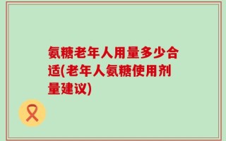氨糖老年人用量多少合适(老年人氨糖使用剂量建议)