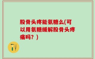 股骨头疼能氨糖么(可以用氨糖缓解股骨头疼痛吗？)