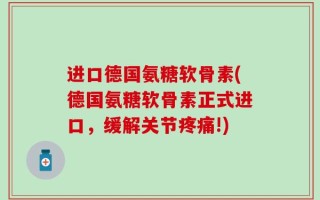 进口德国氨糖软骨素(德国氨糖软骨素正式进口，缓解关节疼痛!)