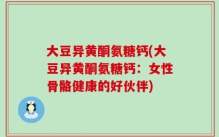 大豆异黄酮氨糖钙(大豆异黄酮氨糖钙：女性骨骼健康的好伙伴)