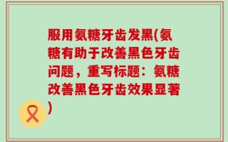 服用氨糖牙齿发黑(氨糖有助于改善黑色牙齿问题，重写标题：氨糖改善黑色牙齿效果显著)