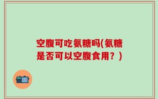 空腹可吃氨糖吗(氨糖是否可以空腹食用？)