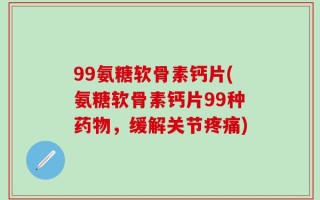 99氨糖软骨素钙片(氨糖软骨素钙片99种药物，缓解关节疼痛)