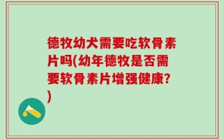 德牧幼犬需要吃软骨素片吗(幼年德牧是否需要软骨素片增强健康？)