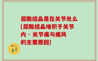 尿酸结晶是在关节处么(尿酸结晶堆积于关节内 - 关节痛与痛风的主要原因)