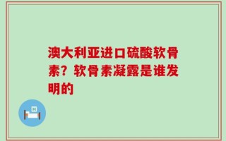 澳大利亚进口硫酸软骨素？软骨素凝露是谁发明的