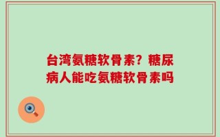 台湾氨糖软骨素？糖尿病人能吃氨糖软骨素吗