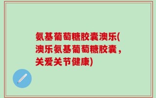 氨基葡萄糖胶囊澳乐(澳乐氨基葡萄糖胶囊，关爱关节健康)