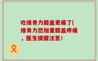 吃维骨力膝盖更痛了(维骨力恐加重膝盖疼痛，医生提醒注意！