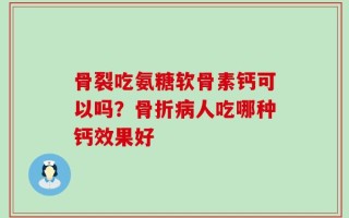 骨裂吃氨糖软骨素钙可以吗？骨折病人吃哪种钙效果好