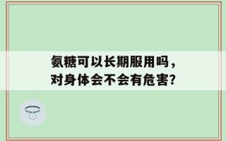 氨糖可以长期服用吗，对身体会不会有危害？